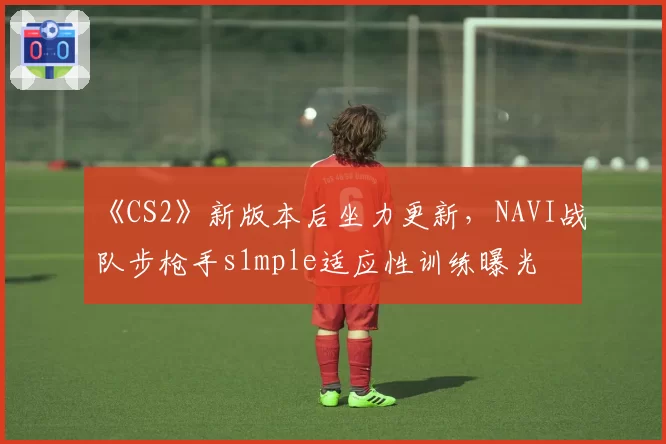 《CS2》新版本后坐力更新,NAVI战队步枪手s1mple适应性训练曝光