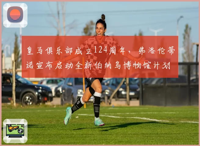 皇马俱乐部成立124周年,弗洛伦蒂诺宣布启动全新伯纳乌博物馆计划