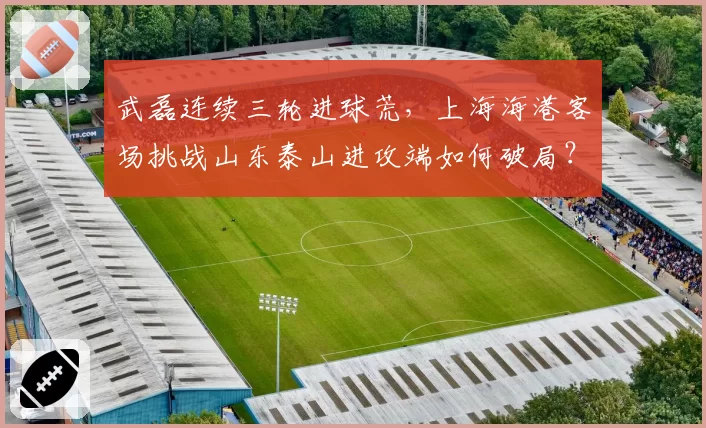 武磊连续三轮进球荒,上海海港客场挑战山东泰山进攻端如何破局?