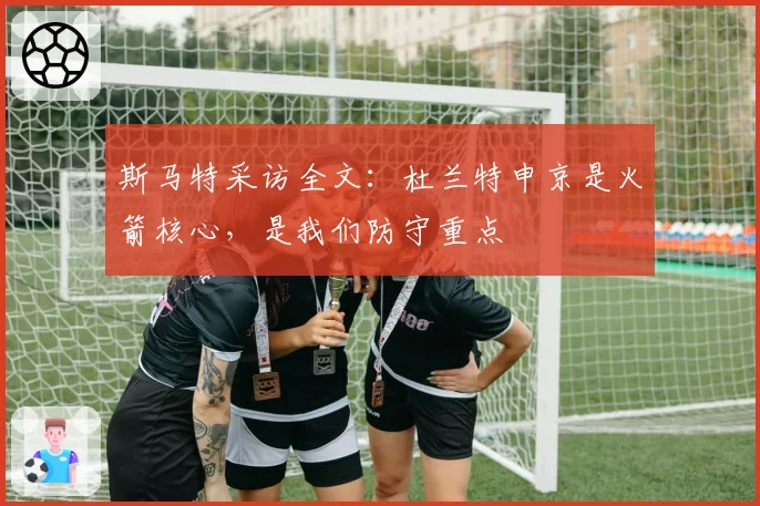 斯马特采访全文：杜兰特申京是火箭核心，是我们防守重点