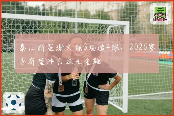 泰山新星谢文能3场造4球，2026赛季有望冲击本土金靴
