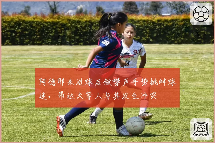 阿德耶米进球后做噤声手势挑衅球迷,昂达夫等人与其发生冲突