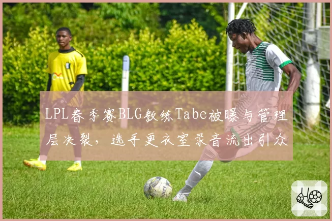 LPL春季赛BLG教练Tabe被曝与管理层决裂，选手更衣室录音流出引众怒