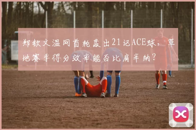 郑钦文温网首轮轰出21记ACE球,草地赛季得分效率能否比肩辛纳?