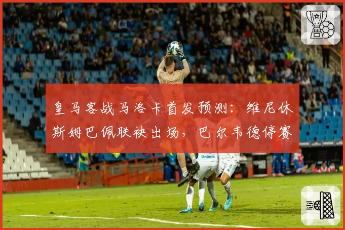 皇马客战马洛卡首发预测：维尼休斯姆巴佩联袂出场，巴尔韦德停赛