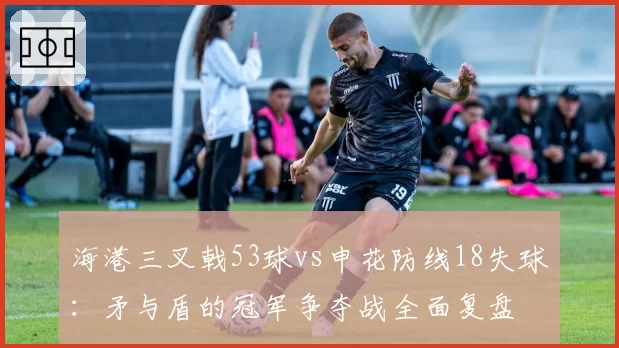 海港三叉戟53球vs申花防线18失球：矛与盾的冠军争夺战全面复盘