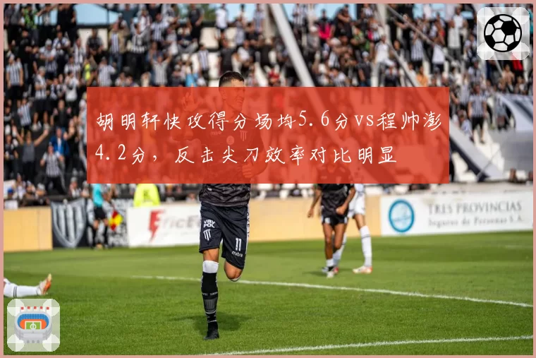 胡明轩快攻得分场均5.6分vs程帅澎4.2分，反击尖刀效率对比明显