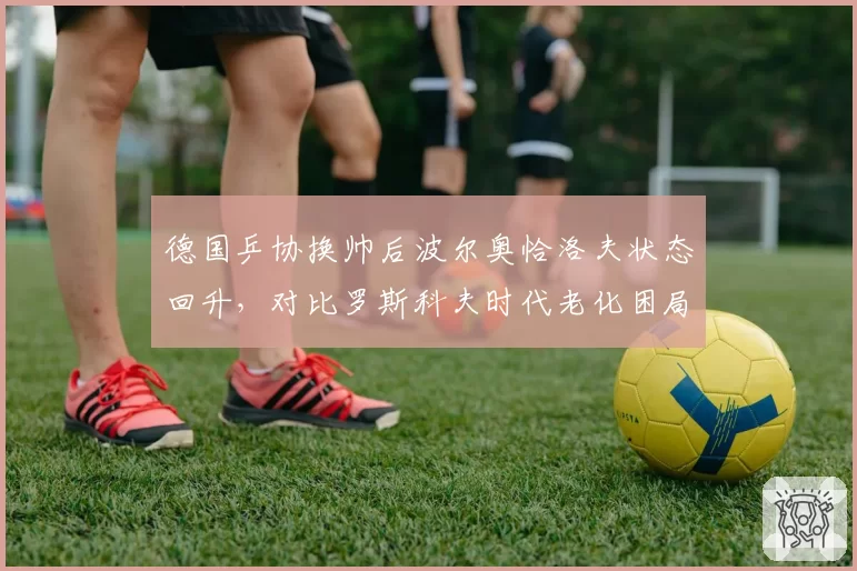 德国乒协换帅后波尔奥恰洛夫状态回升,对比罗斯科夫时代老化困局