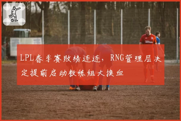 LPL春季赛败绩连连,RNG管理层决定提前启动教练组大换血