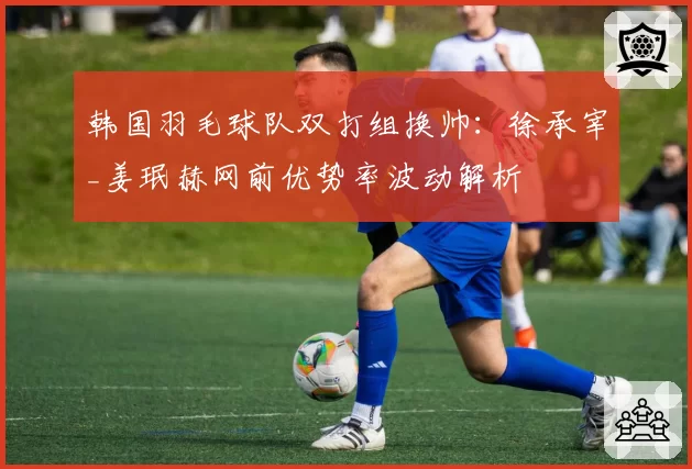 韩国羽毛球队双打组换帅:徐承宰_姜珉赫网前优势率波动解析