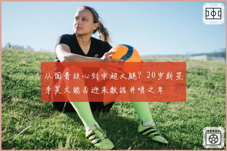 从国青核心到中超大腿？20岁新星李昊文能否迎来数据井喷之年