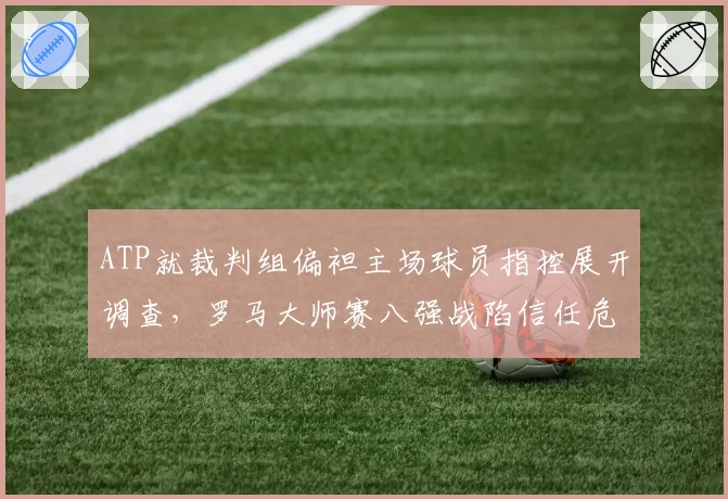 ATP就裁判组偏袒主场球员指控展开调查,罗马大师赛八强战陷信任危机