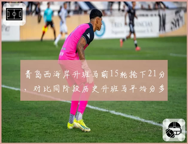 青岛西海岸升班马前15轮抢下21分，对比同阶段历史升班马平均分多出8分