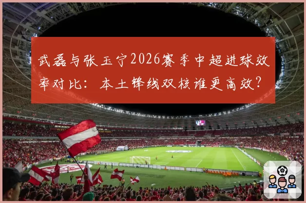 武磊与张玉宁2026赛季中超进球效率对比:本土锋线双核谁更高效?