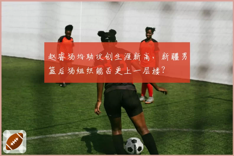 赵睿场均助攻创生涯新高,新疆男篮后场组织能否更上一层楼?
