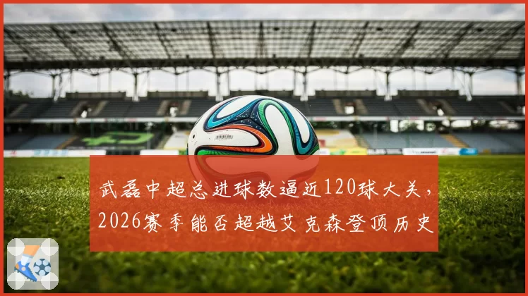 武磊中超总进球数逼近120球大关，2026赛季能否超越艾克森登顶历史射手王？