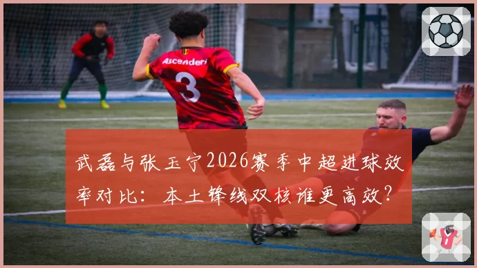 武磊与张玉宁2026赛季中超进球效率对比:本土锋线双核谁更高效?