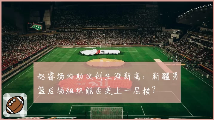 赵睿场均助攻创生涯新高,新疆男篮后场组织能否更上一层楼?