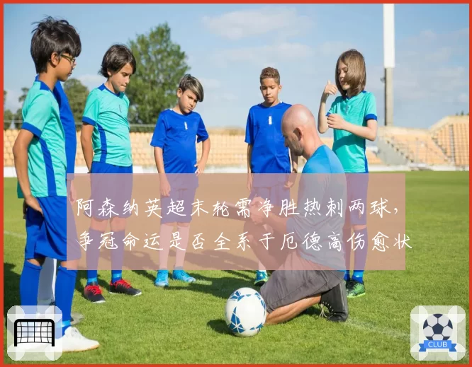 阿森纳英超末轮需净胜热刺两球,争冠命运是否全系于厄德高伤愈状态?
