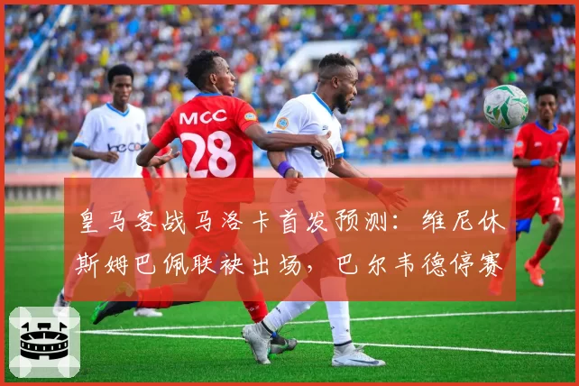 皇马客战马洛卡首发预测：维尼休斯姆巴佩联袂出场，巴尔韦德停赛