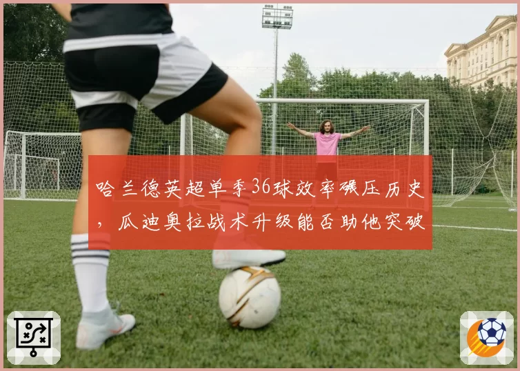 哈兰德英超单季36球效率碾压历史,瓜迪奥拉战术升级能否助他突破40球?