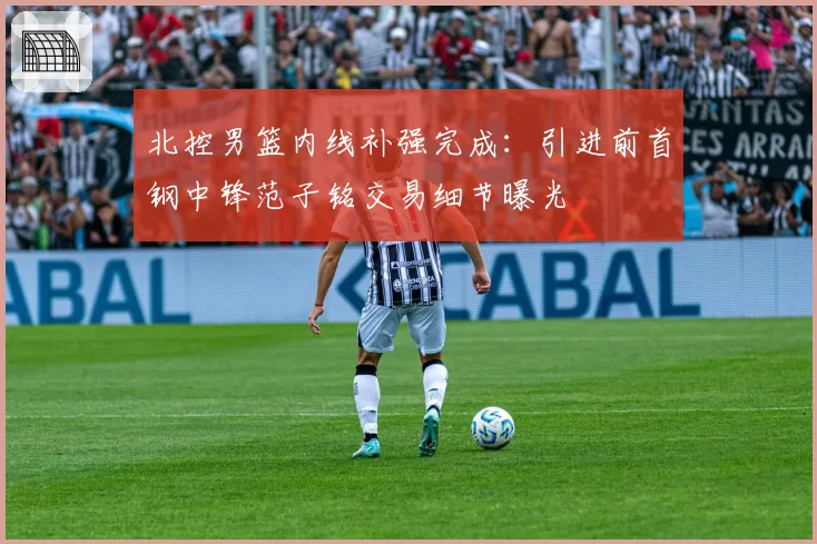 北控男篮内线补强完成:引进前首钢中锋范子铭交易细节曝光
