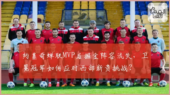 约基奇蝉联MVP后掘金阵容流失，卫冕冠军如何应对西部新贵挑战？