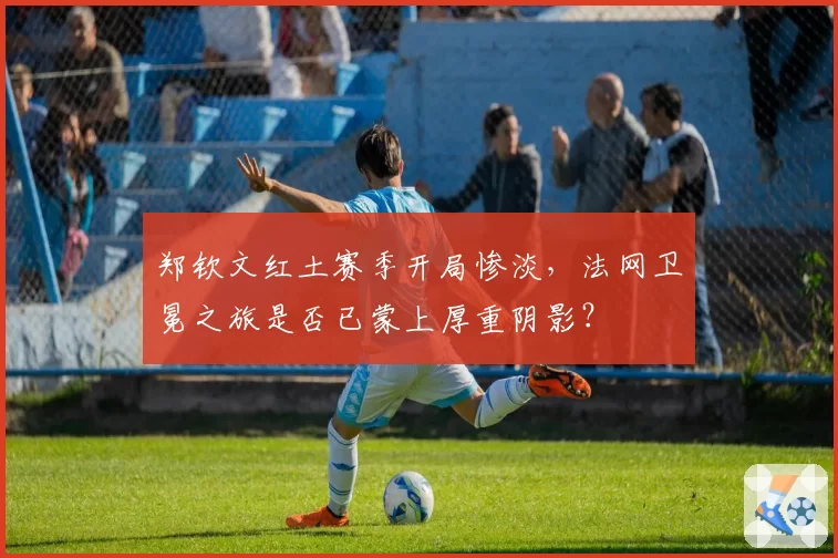 郑钦文红土赛季开局惨淡，法网卫冕之旅是否已蒙上厚重阴影？