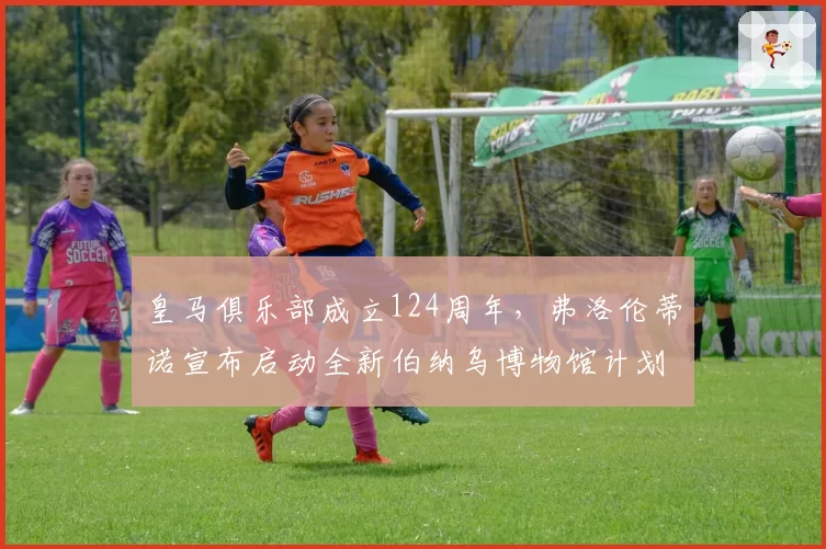 皇马俱乐部成立124周年,弗洛伦蒂诺宣布启动全新伯纳乌博物馆计划