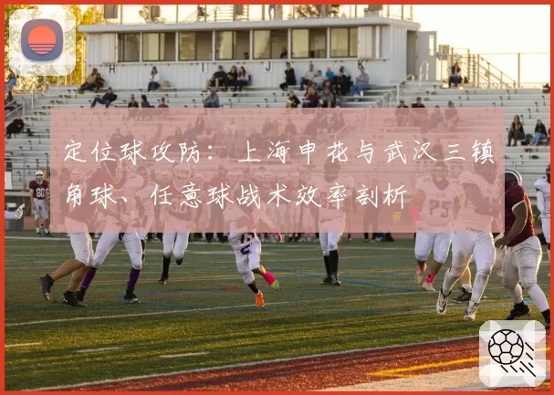 定位球攻防：上海申花与武汉三镇角球、任意球战术效率剖析