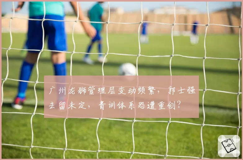 广州龙狮管理层变动频繁，郭士强去留未定，青训体系恐遭重创？