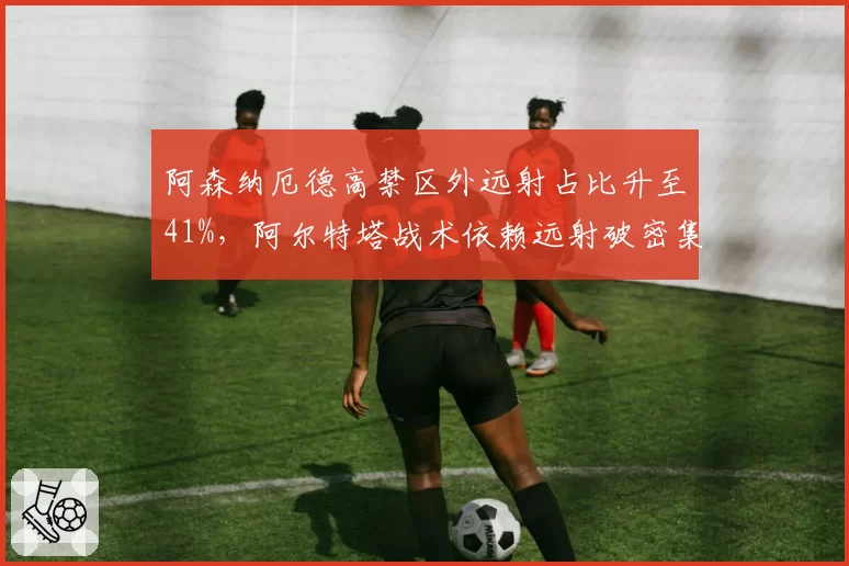 阿森纳厄德高禁区外远射占比升至41%,阿尔特塔战术依赖远射破密集