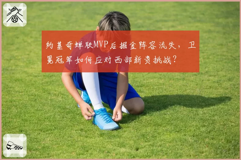 约基奇蝉联MVP后掘金阵容流失，卫冕冠军如何应对西部新贵挑战？
