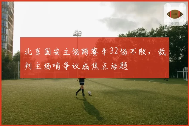 北京国安主场跨赛季32场不败，裁判主场哨争议成焦点话题