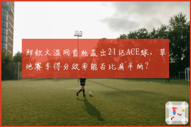 郑钦文温网首轮轰出21记ACE球,草地赛季得分效率能否比肩辛纳?