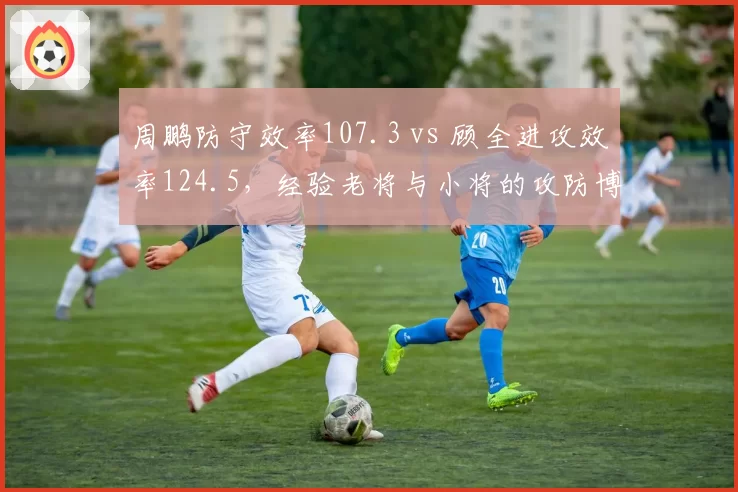 周鹏防守效率107.3 vs 顾全进攻效率124.5，经验老将与小将的攻防博弈