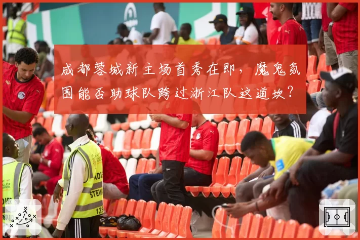 成都蓉城新主场首秀在即,魔鬼氛围能否助球队跨过浙江队这道坎?