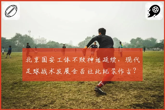 北京国安工体不败神话延续，现代足球战术发展会否让此纪录作古？