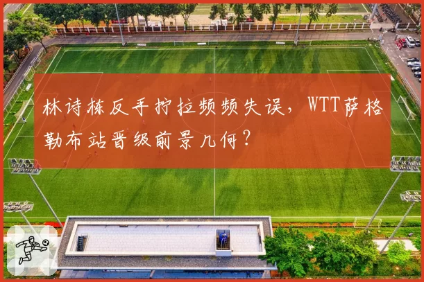 林诗栋反手拧拉频频失误,WTT萨格勒布站晋级前景几何?