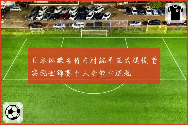 日本体操名将内村航平正式退役 曾实现世锦赛个人全能六连冠