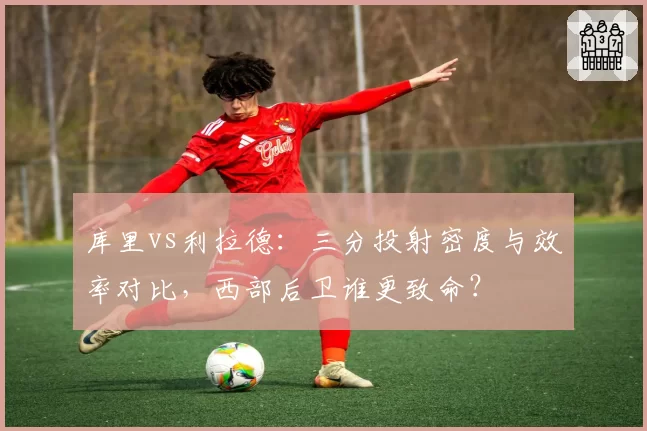 库里vs利拉德：三分投射密度与效率对比，西部后卫谁更致命？