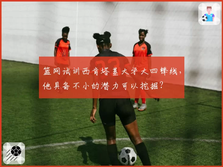 篮网试训西肯塔基大学大四锋线，他具备不小的潜力可以挖掘？