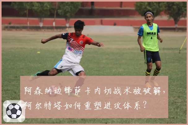 阿森纳边锋萨卡内切战术被破解,阿尔特塔如何重塑进攻体系?