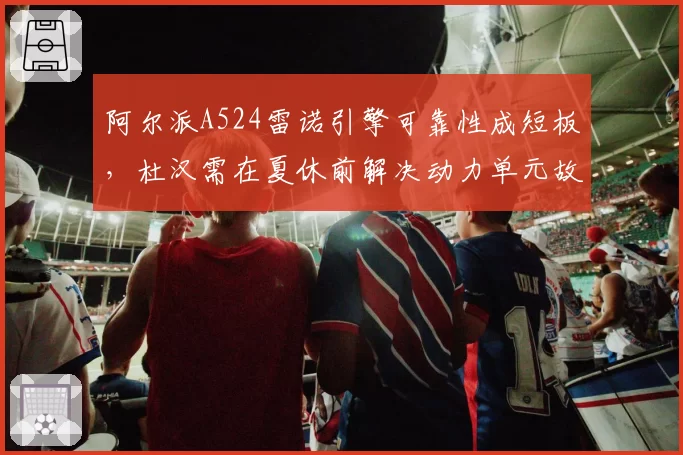 阿尔派A524雷诺引擎可靠性成短板，杜汉需在夏休前解决动力单元故障