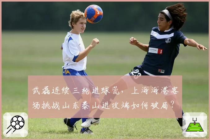 武磊连续三轮进球荒,上海海港客场挑战山东泰山进攻端如何破局?