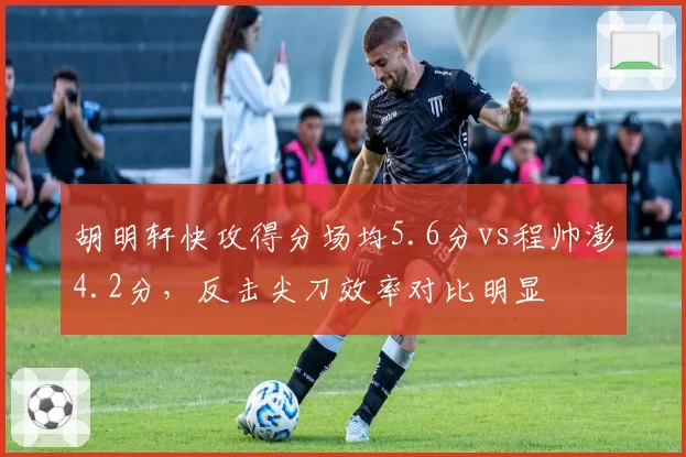 胡明轩快攻得分场均5.6分vs程帅澎4.2分，反击尖刀效率对比明显