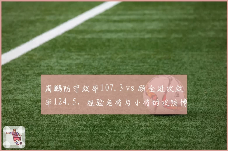 周鹏防守效率107.3 vs 顾全进攻效率124.5,经验老将与小将的攻防博弈
