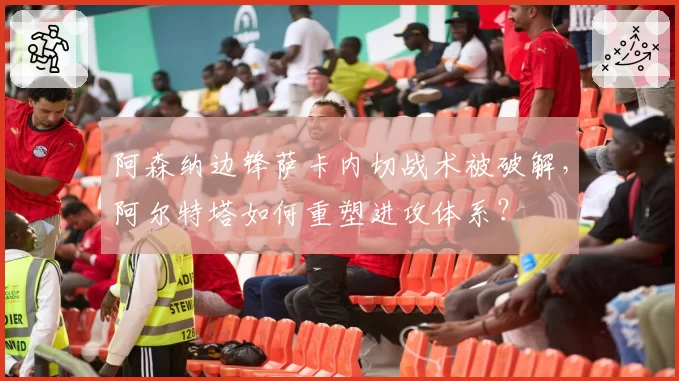阿森纳边锋萨卡内切战术被破解,阿尔特塔如何重塑进攻体系?