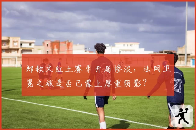 郑钦文红土赛季开局惨淡，法网卫冕之旅是否已蒙上厚重阴影？