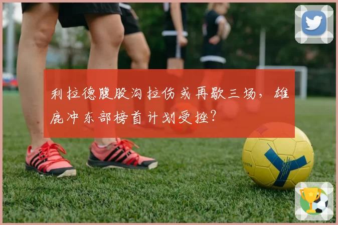 利拉德腹股沟拉伤或再歇三场,雄鹿冲东部榜首计划受挫?